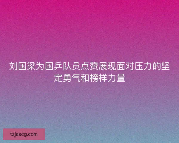 刘国梁为国乒队员点赞展现面对压力的坚定勇气和榜样力量