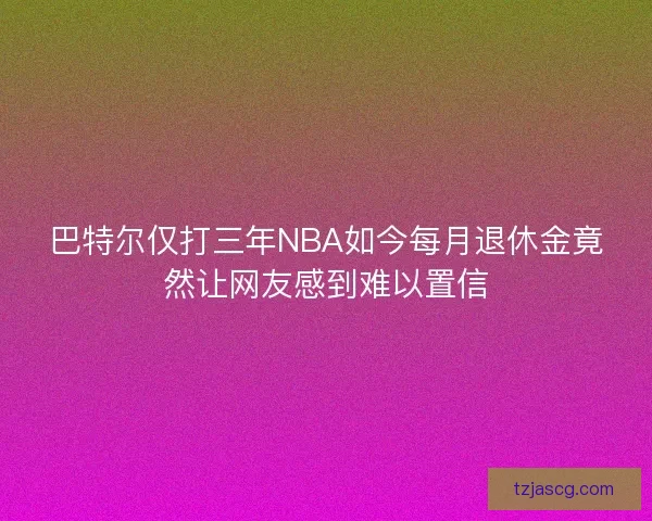 巴特尔仅打三年NBA如今每月退休金竟然让网友感到难以置信