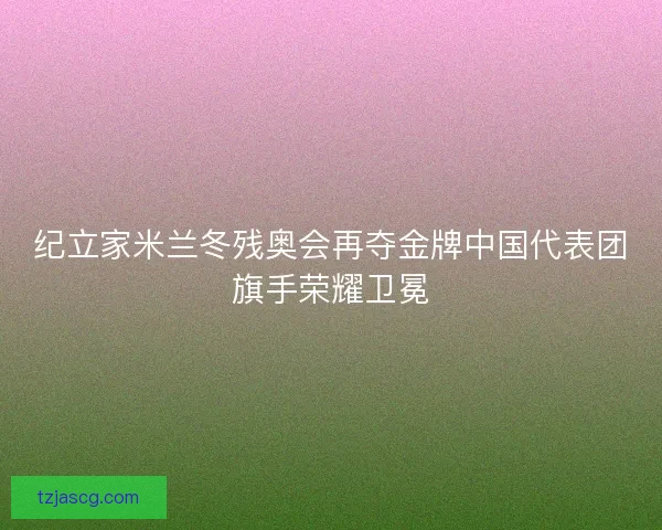 纪立家米兰冬残奥会再夺金牌中国代表团旗手荣耀卫冕