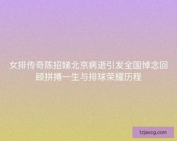 女排传奇陈招娣北京病逝引发全国悼念回顾拼搏一生与排球荣耀历程
