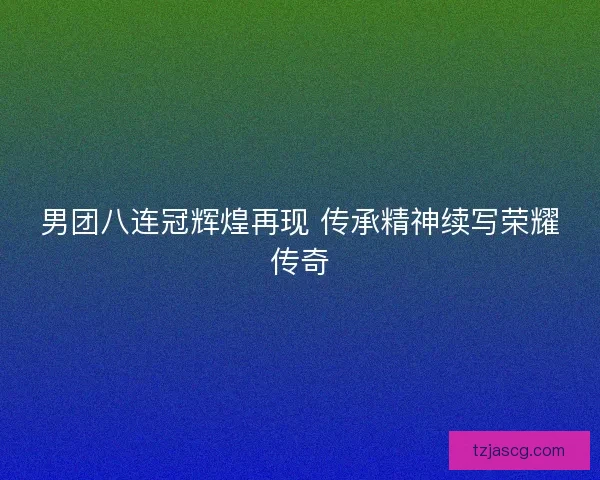 男团八连冠辉煌再现 传承精神续写荣耀传奇