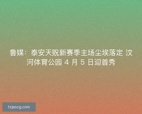 鲁媒：泰安天贶新赛季主场尘埃落定 汶河体育公园 4 月 5 日迎首秀