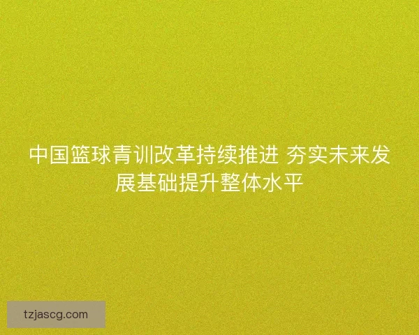 中国篮球青训改革持续推进 夯实未来发展基础提升整体水平