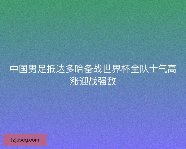 中国男足抵达多哈备战世界杯全队士气高涨迎战强敌